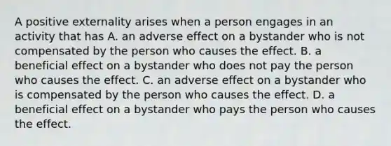 A positive externality arises when a person engages in an activity that has A. an adverse effect on a bystander who is not compensated by the person who causes the effect. B. a beneficial effect on a bystander who does not pay the person who causes the effect. C. an adverse effect on a bystander who is compensated by the person who causes the effect. D. a beneficial effect on a bystander who pays the person who causes the effect.