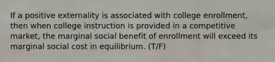 If a positive externality is associated with college enrollment, then when college instruction is provided in a competitive market, the marginal social benefit of enrollment will exceed its marginal social cost in equilibrium. (T/F)