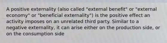 A positive externality (also called "external benefit" or "external economy" or "beneficial externality") is the positive effect an activity imposes on an unrelated third party. Similar to a negative externality, it can arise either on the production side, or on the consumption side