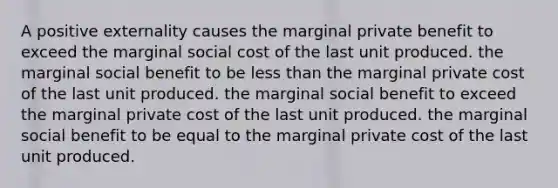 A positive externality causes the marginal private benefit to exceed the marginal social cost of the last unit produced. the marginal social benefit to be <a href='https://www.questionai.com/knowledge/k7BtlYpAMX-less-than' class='anchor-knowledge'>less than</a> the marginal private cost of the last unit produced. the marginal social benefit to exceed the marginal private cost of the last unit produced. the marginal social benefit to be equal to the marginal private cost of the last unit produced.