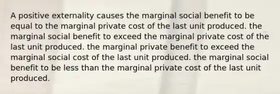 A positive externality causes the marginal social benefit to be equal to the marginal private cost of the last unit produced. the marginal social benefit to exceed the marginal private cost of the last unit produced. the marginal private benefit to exceed the marginal social cost of the last unit produced. the marginal social benefit to be less than the marginal private cost of the last unit produced.