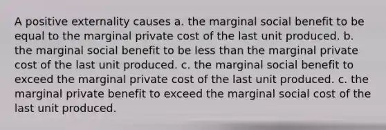 A positive externality causes a. the marginal social benefit to be equal to the marginal private cost of the last unit produced. b. the marginal social benefit to be less than the marginal private cost of the last unit produced. c. the marginal social benefit to exceed the marginal private cost of the last unit produced. c. the marginal private benefit to exceed the marginal social cost of the last unit produced.