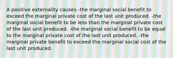 A positive externality causes -the marginal social benefit to exceed the marginal private cost of the last unit produced. -the marginal social benefit to be less than the marginal private cost of the last unit produced. -the marginal social benefit to be equal to the marginal private cost of the last unit produced. -the marginal private benefit to exceed the marginal social cost of the last unit produced.