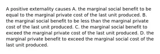 A positive externality causes A. the marginal social benefit to be equal to the marginal private cost of the last unit produced. B. the marginal social benefit to be less than the marginal private cost of the last unit produced. C. the marginal social benefit to exceed the marginal private cost of the last unit produced. D. the marginal private benefit to exceed the marginal social cost of the last unit produced.