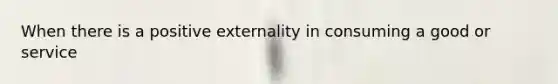 When there is a positive externality in consuming a good or service