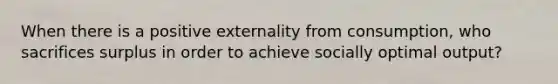 When there is a positive externality from consumption, who sacrifices surplus in order to achieve socially optimal output?