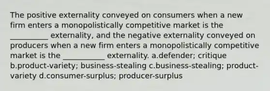 The positive externality conveyed on consumers when a new firm enters a monopolistically competitive market is the __________ externality, and the negative externality conveyed on producers when a new firm enters a monopolistically competitive market is the ___________ externality. a.defender; critique b.product-variety; business-stealing c.business-stealing; product-variety d.consumer-surplus; producer-surplus