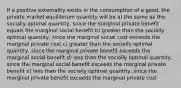 If a positive externality exists in the consumption of a good, the private market equilibrium quantity will be a) the same as the socially optimal quantity, since the marginal private benefit equals the marginal social benefit b) greater than the socially optimal quantity, since the marginal social cost exceeds the marginal private cost c) greater than the socially optimal quantity, since the marginal private benefit exceeds the marginal social benefit d) less than the socially optimal quantity, since the marginal social benefit exceeds the marginal private benefit e) less than the socially optimal quantity, since the marginal private benefit exceeds the marginal private cost