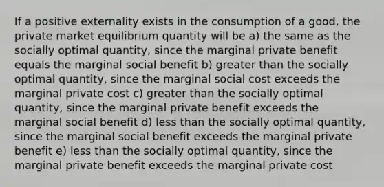 If a positive externality exists in the consumption of a good, the private market equilibrium quantity will be a) the same as the socially optimal quantity, since the marginal private benefit equals the marginal social benefit b) greater than the socially optimal quantity, since the marginal social cost exceeds the marginal private cost c) greater than the socially optimal quantity, since the marginal private benefit exceeds the marginal social benefit d) less than the socially optimal quantity, since the marginal social benefit exceeds the marginal private benefit e) less than the socially optimal quantity, since the marginal private benefit exceeds the marginal private cost