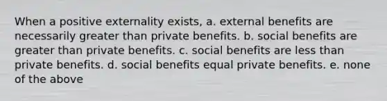 When a positive externality exists, a. external benefits are necessarily <a href='https://www.questionai.com/knowledge/ktgHnBD4o3-greater-than' class='anchor-knowledge'>greater than</a> private benefits. b. social benefits are greater than private benefits. c. social benefits are <a href='https://www.questionai.com/knowledge/k7BtlYpAMX-less-than' class='anchor-knowledge'>less than</a> private benefits. d. social benefits equal private benefits. e. none of the above