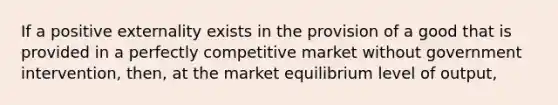 If a positive externality exists in the provision of a good that is provided in a perfectly competitive market without government intervention, then, at the market equilibrium level of output,