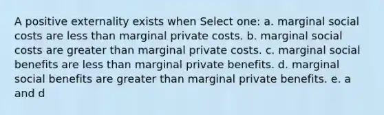 A positive externality exists when Select one: a. marginal social costs are less than marginal private costs. b. marginal social costs are greater than marginal private costs. c. marginal social benefits are less than marginal private benefits. d. marginal social benefits are greater than marginal private benefits. e. a and d