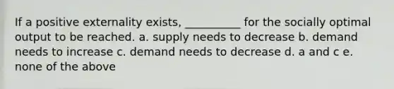 If a positive externality exists, __________ for the socially optimal output to be reached. a. supply needs to decrease b. demand needs to increase c. demand needs to decrease d. a and c e. none of the above