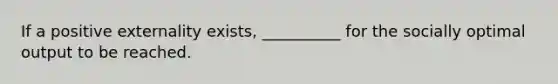 If a positive externality exists, __________ for the socially optimal output to be reached.