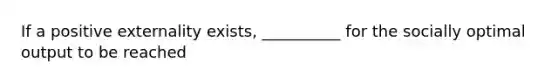 If a positive externality exists, __________ for the socially optimal output to be reached