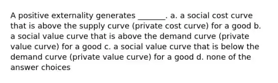 A positive externality generates _______. a. a social cost curve that is above the supply curve (private cost curve) for a good b. a social value curve that is above the demand curve (private value curve) for a good c. a social value curve that is below the demand curve (private value curve) for a good d. none of the answer choices