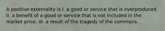 A positive externality is I. a good or service that is overproduced. II. a benefit of a good or service that is not included in the market price. III. a result of the tragedy of the commons.