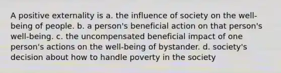 A positive externality is a. the influence of society on the well-being of people. b. a person's beneficial action on that person's well-being. c. the uncompensated beneficial impact of one person's actions on the well-being of bystander. d. society's decision about how to handle poverty in the society