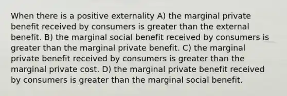 When there is a positive externality A) the marginal private benefit received by consumers is greater than the external benefit. B) the marginal social benefit received by consumers is greater than the marginal private benefit. C) the marginal private benefit received by consumers is greater than the marginal private cost. D) the marginal private benefit received by consumers is greater than the marginal social benefit.