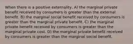 When there is a positive externality, A) the marginal private benefit received by consumers is greater than the external benefit. B) the marginal social benefit received by consumers is greater than the marginal private benefit. C) the marginal private benefit received by consumers is greater than the marginal private cost. D) the marginal private benefit received by consumers is greater than the marginal social benefit.