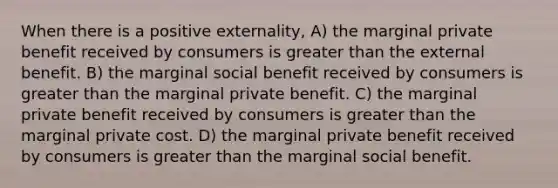 When there is a positive externality, A) the marginal private benefit received by consumers is greater than the external benefit. B) the marginal social benefit received by consumers is greater than the marginal private benefit. C) the marginal private benefit received by consumers is greater than the marginal private cost. D) the marginal private benefit received by consumers is greater than the marginal social benefit.