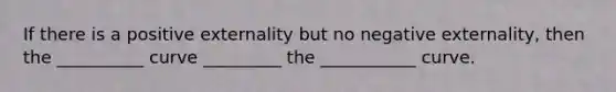 If there is a positive externality but no negative externality, then the __________ curve _________ the ___________ curve.