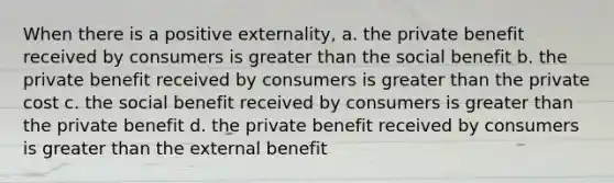 When there is a positive externality, a. the private benefit received by consumers is greater than the social benefit b. the private benefit received by consumers is greater than the private cost c. the social benefit received by consumers is greater than the private benefit d. the private benefit received by consumers is greater than the external benefit