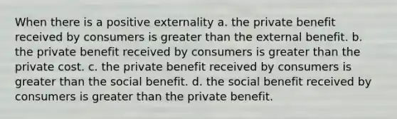 When there is a positive externality a. the private benefit received by consumers is greater than the external benefit. b. the private benefit received by consumers is greater than the private cost. c. the private benefit received by consumers is greater than the social benefit. d. the social benefit received by consumers is greater than the private benefit.