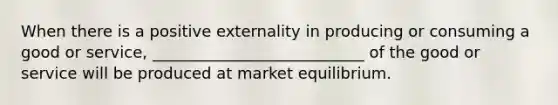 When there is a positive externality in producing or consuming a good or service, ___________________________ of the good or service will be produced at market equilibrium.