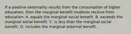 If a positive externality results from the consumption of higher education, then the marginal benefit students receive from education: A. equals the marginal social benefit. B. exceeds the marginal social benefit. C. is less than the marginal social benefit. D. includes the marginal external benefit.