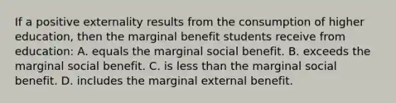 If a positive externality results from the consumption of higher education, then the marginal benefit students receive from education: A. equals the marginal social benefit. B. exceeds the marginal social benefit. C. is less than the marginal social benefit. D. includes the marginal external benefit.