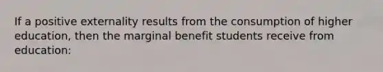 If a positive externality results from the consumption of higher education, then the marginal benefit students receive from education: