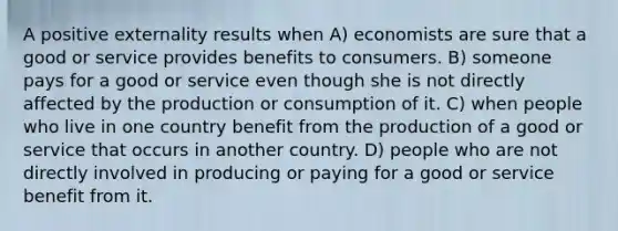 A positive externality results when A) economists are sure that a good or service provides benefits to consumers. B) someone pays for a good or service even though she is not directly affected by the production or consumption of it. C) when people who live in one country benefit from the production of a good or service that occurs in another country. D) people who are not directly involved in producing or paying for a good or service benefit from it.