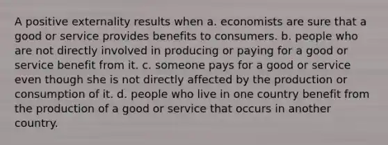 A positive externality results when a. economists are sure that a good or service provides benefits to consumers. b. people who are not directly involved in producing or paying for a good or service benefit from it. c. someone pays for a good or service even though she is not directly affected by the production or consumption of it. d. people who live in one country benefit from the production of a good or service that occurs in another country.