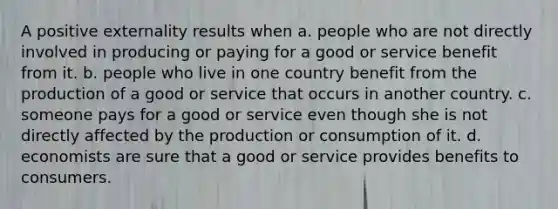 A positive externality results when a. people who are not directly involved in producing or paying for a good or service benefit from it. b. people who live in one country benefit from the production of a good or service that occurs in another country. c. someone pays for a good or service even though she is not directly affected by the production or consumption of it. d. economists are sure that a good or service provides benefits to consumers.