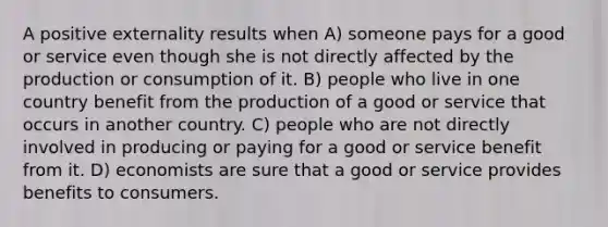 A positive externality results when A) someone pays for a good or service even though she is not directly affected by the production or consumption of it. B) people who live in one country benefit from the production of a good or service that occurs in another country. C) people who are not directly involved in producing or paying for a good or service benefit from it. D) economists are sure that a good or service provides benefits to consumers.