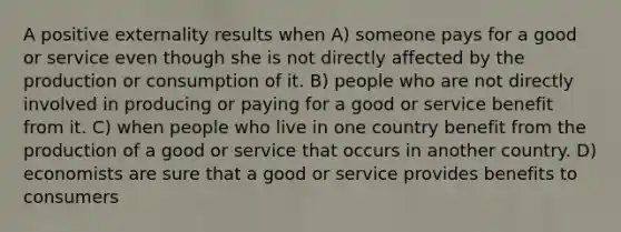 A positive externality results when A) someone pays for a good or service even though she is not directly affected by the production or consumption of it. B) people who are not directly involved in producing or paying for a good or service benefit from it. C) when people who live in one country benefit from the production of a good or service that occurs in another country. D) economists are sure that a good or service provides benefits to consumers