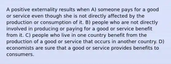 A positive externality results when A) someone pays for a good or service even though she is not directly affected by the production or consumption of it. B) people who are not directly involved in producing or paying for a good or service benefit from it. C) people who live in one country benefit from the production of a good or service that occurs in another country. D) economists are sure that a good or service provides benefits to consumers.