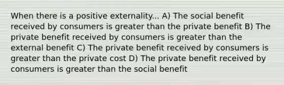 When there is a positive externality... A) The social benefit received by consumers is greater than the private benefit B) The private benefit received by consumers is greater than the external benefit C) The private benefit received by consumers is greater than the private cost D) The private benefit received by consumers is greater than the social benefit