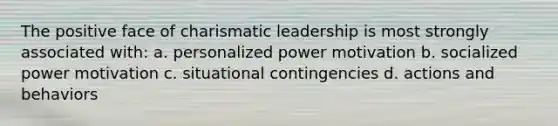 The positive face of charismatic leadership is most strongly associated with: a. personalized power motivation b. socialized power motivation c. situational contingencies d. actions and behaviors