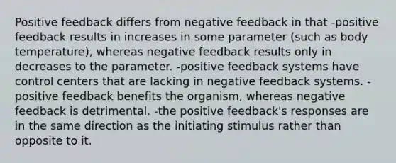 Positive feedback differs from negative feedback in that -positive feedback results in increases in some parameter (such as body temperature), whereas negative feedback results only in decreases to the parameter. -positive feedback systems have control centers that are lacking in negative feedback systems. -positive feedback benefits the organism, whereas negative feedback is detrimental. -the positive feedback's responses are in the same direction as the initiating stimulus rather than opposite to it.