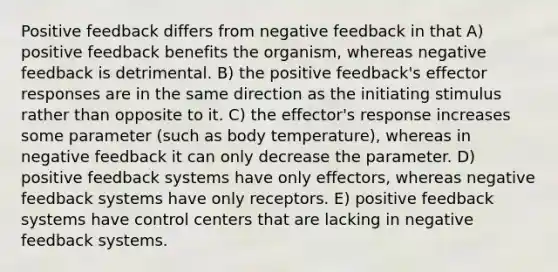 Positive feedback differs from negative feedback in that A) positive feedback benefits the organism, whereas negative feedback is detrimental. B) the positive feedback's effector responses are in the same direction as the initiating stimulus rather than opposite to it. C) the effector's response increases some parameter (such as body temperature), whereas in negative feedback it can only decrease the parameter. D) positive feedback systems have only effectors, whereas negative feedback systems have only receptors. E) positive feedback systems have control centers that are lacking in negative feedback systems.