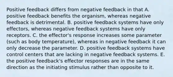 Positive feedback differs from negative feedback in that A. positive feedback benefits the organism, whereas negative feedback is detrimental. B. positive feedback systems have only effectors, whereas negative feedback systems have only receptors. C. the effector's response increases some parameter (such as body temperature), whereas in negative feedback it can only decrease the parameter. D. positive feedback systems have control centers that are lacking in negative feedback systems. E. the positive feedback's effector responses are in the same direction as the initiating stimulus rather than opposite to it.