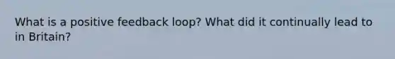 What is a positive feedback loop? What did it continually lead to in Britain?