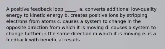 A positive feedback loop _____. a. converts additional low-quality energy to kinetic energy b. creates positive ions by stripping electrons from atoms c. causes a system to change in the opposite direction from which it is moving d. causes a system to change further in the same direction in which it is moving e. is a feedback with beneficial results