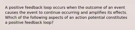 A positive feedback loop occurs when the outcome of an event causes the event to continue occurring and amplifies its effects. Which of the following aspects of an action potential constitutes a positive feedback loop?