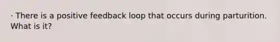 · There is a positive feedback loop that occurs during parturition. What is it?