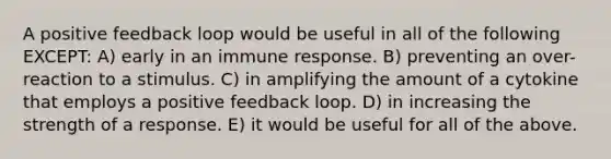 A positive feedback loop would be useful in all of the following EXCEPT: A) early in an immune response. B) preventing an over-reaction to a stimulus. C) in amplifying the amount of a cytokine that employs a positive feedback loop. D) in increasing the strength of a response. E) it would be useful for all of the above.