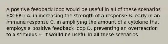 A positive feedback loop would be useful in all of these scenarios EXCEPT: A. in increasing the strength of a response B. early in an immune response C. in amplifying the amount of a cytokine that employs a positive feedback loop D. preventing an overreaction to a stimulus E. it would be useful in all these scenarios