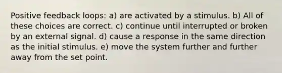 Positive feedback loops: a) are activated by a stimulus. b) All of these choices are correct. c) continue until interrupted or broken by an external signal. d) cause a response in the same direction as the initial stimulus. e) move the system further and further away from the set point.